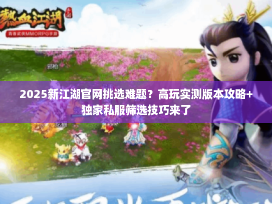 2025新江湖官网挑选难题？高玩实测版本攻略+独家私服筛选技巧来了