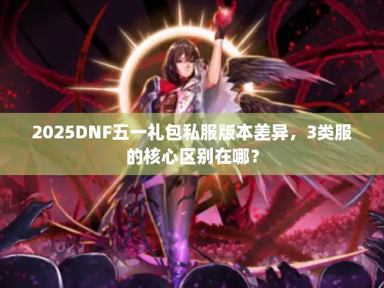 2025DNF五一礼包私服版本差异,3类服的核心区别在哪? 2025DNF五一礼包私服版本差异,3类服的核心区别在哪?
