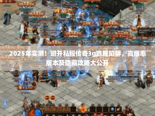 2025年实测！避开私服传奇3g选服陷阱，高爆率版本及隐藏攻略大公开