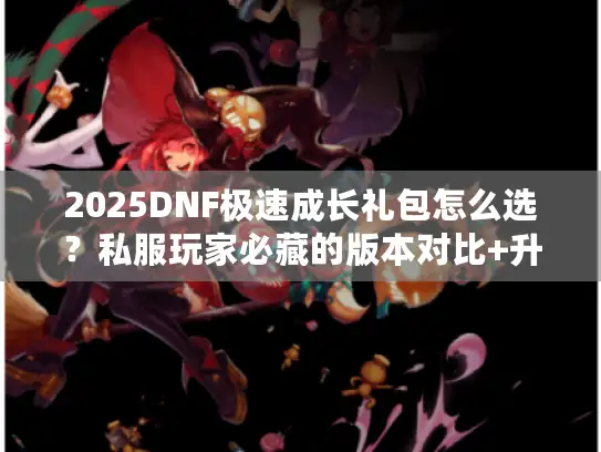 2025DNF极速成长礼包怎么选？私服玩家必藏的版本对比+升级攻略