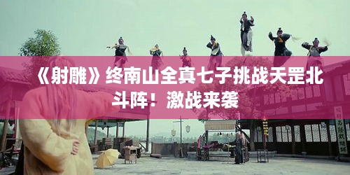 《射雕》终南山全真七子挑战天罡北斗阵!激战来袭 《射雕》终南山全真七子挑战天罡北斗阵!激战来袭
