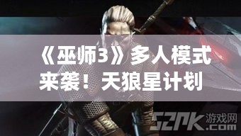 《巫师3》多人模式来袭！天狼星计划与系列同享！