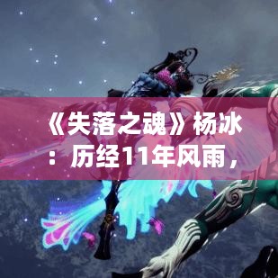《失落之魂》杨冰:历经11年风雨,灵魂之旅终成真 《失落之魂》杨冰:历经11年风雨,灵魂之旅终成真