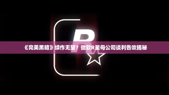 《完美黑暗》续作无望？微软R星母公司谈判告吹揭秘