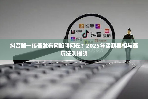 抖音第一传奇发布网陷阱何在？2025年实测真相与避坑法则揭晓